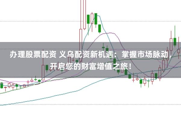 办理股票配资 义乌配资新机遇：掌握市场脉动，开启您的财富增值之旅！
