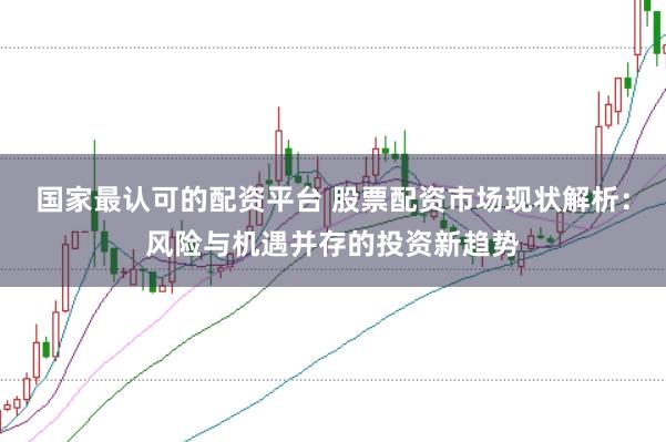 国家最认可的配资平台 股票配资市场现状解析：风险与机遇并存的投资新趋势