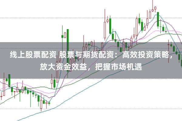 线上股票配资 股票与期货配资：高效投资策略，放大资金效益，把握市场机遇