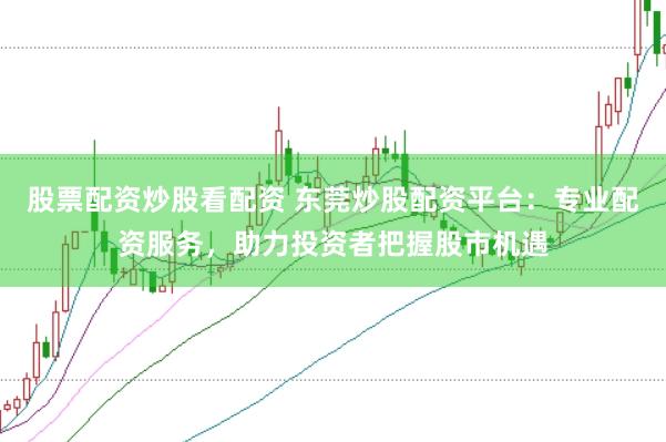 股票配资炒股看配资 东莞炒股配资平台：专业配资服务，助力投资者把握股市机遇