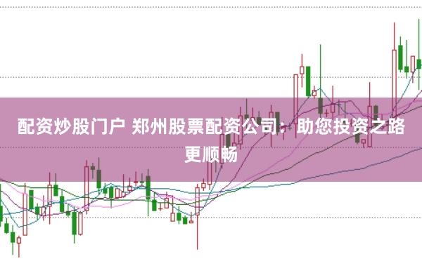 配资炒股门户 郑州股票配资公司：助您投资之路更顺畅