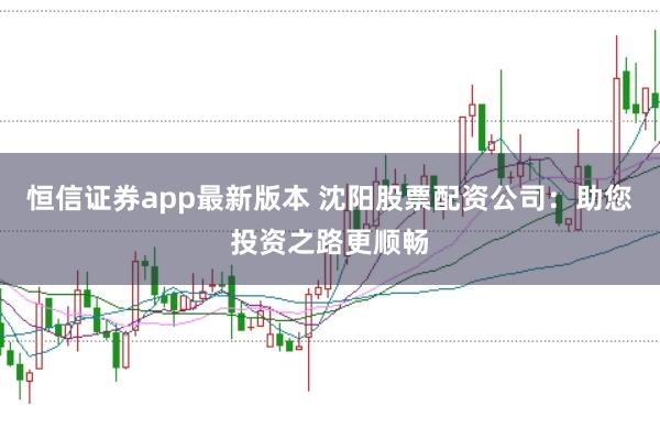 恒信证券app最新版本 沈阳股票配资公司：助您投资之路更顺畅