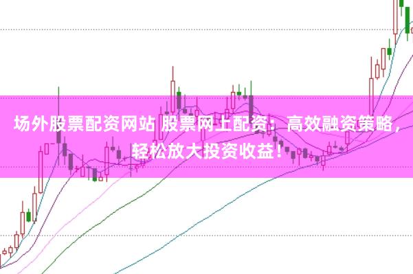 场外股票配资网站 股票网上配资：高效融资策略，轻松放大投资收益！