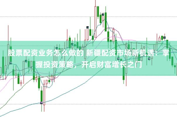 股票配资业务怎么做的 新疆配资市场新机遇：掌握投资策略，开启财富增长之门