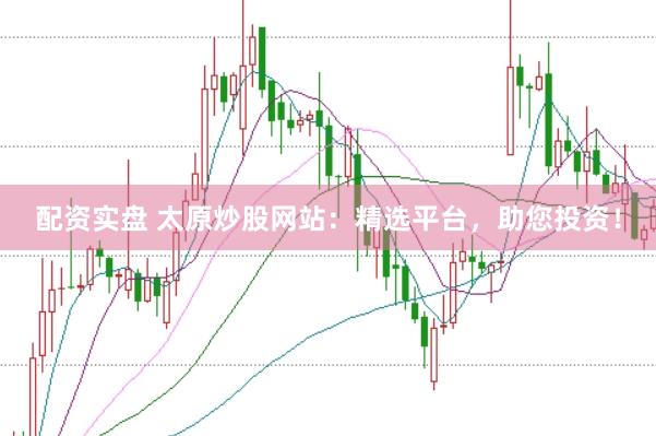 配资实盘 太原炒股网站：精选平台，助您投资！