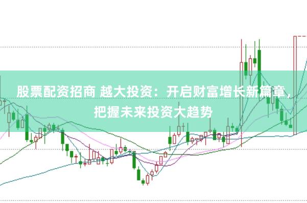 股票配资招商 越大投资：开启财富增长新篇章，把握未来投资大趋势