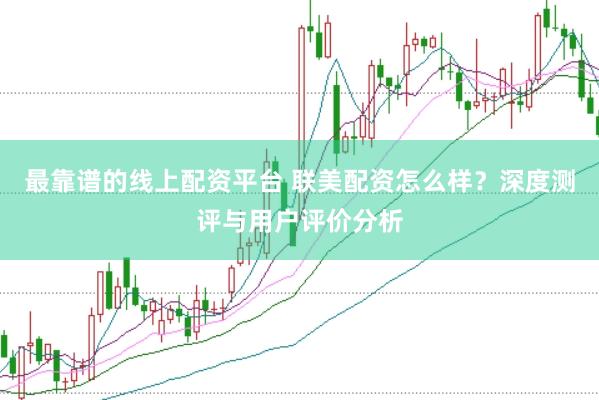 最靠谱的线上配资平台 联美配资怎么样？深度测评与用户评价分析