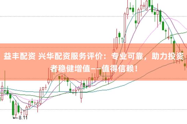益丰配资 兴华配资服务评价：专业可靠，助力投资者稳健增值——值得信赖！