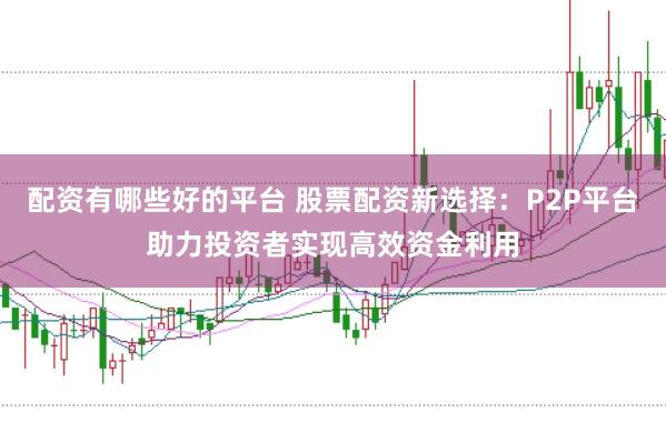 配资有哪些好的平台 股票配资新选择：P2P平台助力投资者实现高效资金利用