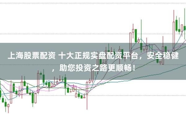 上海股票配资 十大正规实盘配资平台,安全稳健,助您投资之路更顺畅!