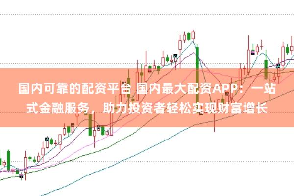国内可靠的配资平台 国内最大配资APP：一站式金融服务，助力投资者轻松实现财富增长