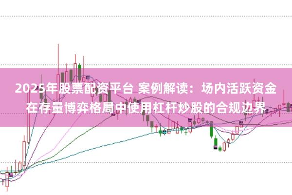 2025年股票配资平台 案例解读:场内活跃资金在存量博弈格局中使用杠杆炒股的合规边界