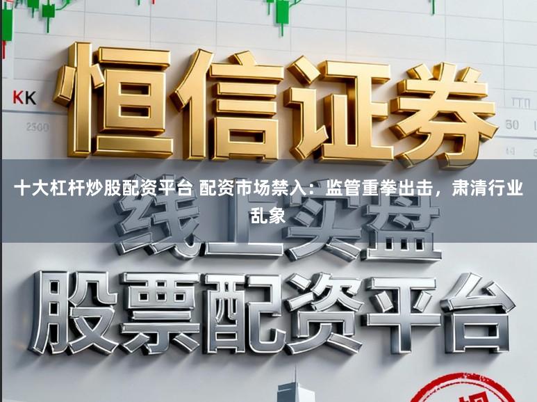 十大杠杆炒股配资平台 配资市场禁入:监管重拳出击,肃清行业乱象