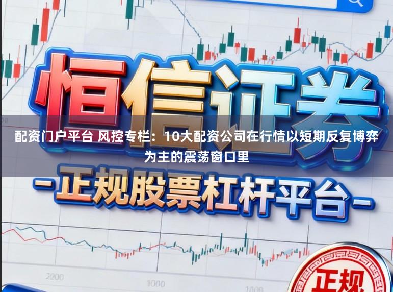 配资门户平台 风控专栏：10大配资公司在行情以短期反复博弈为主的震荡窗口里