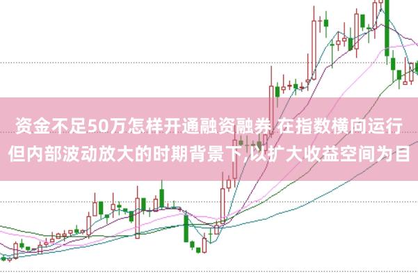 资金不足50万怎样开通融资融券 在指数横向运行但内部波动放大的时期背景下，以扩大收益空间为目
